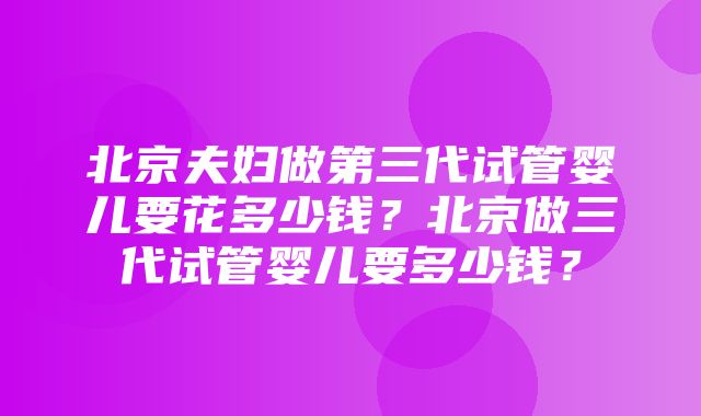 北京夫妇做第三代试管婴儿要花多少钱？北京做三代试管婴儿要多少钱？