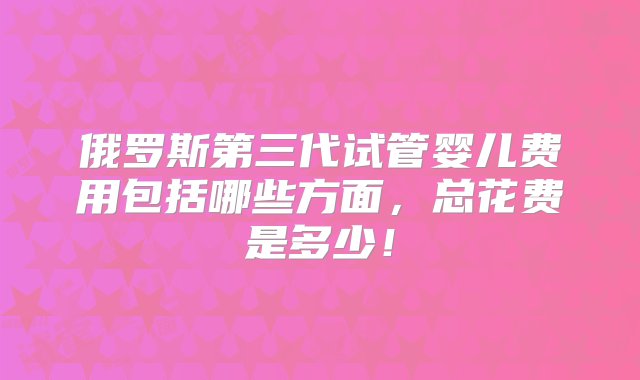 俄罗斯第三代试管婴儿费用包括哪些方面，总花费是多少！