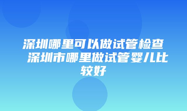 深圳哪里可以做试管检查 深圳市哪里做试管婴儿比较好