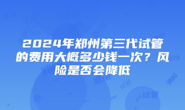 2024年郑州第三代试管的费用大概多少钱一次？风险是否会降低