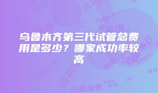 乌鲁木齐第三代试管总费用是多少？哪家成功率较高