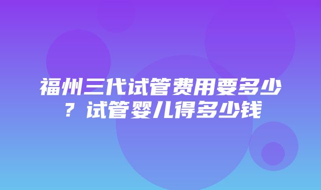 福州三代试管费用要多少？试管婴儿得多少钱