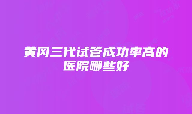 黄冈三代试管成功率高的医院哪些好