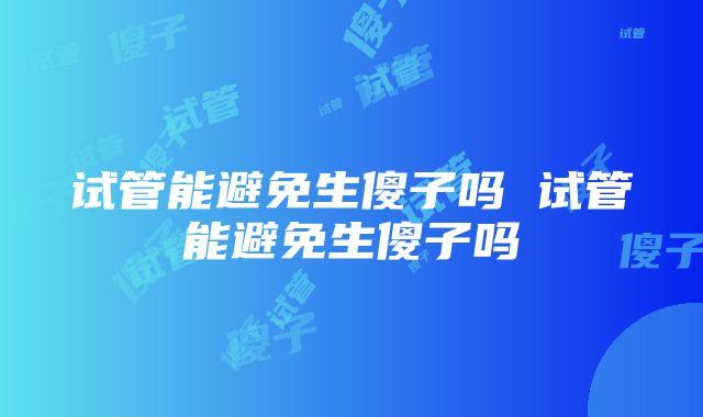 试管能避免生傻子吗 试管能避免生傻子吗