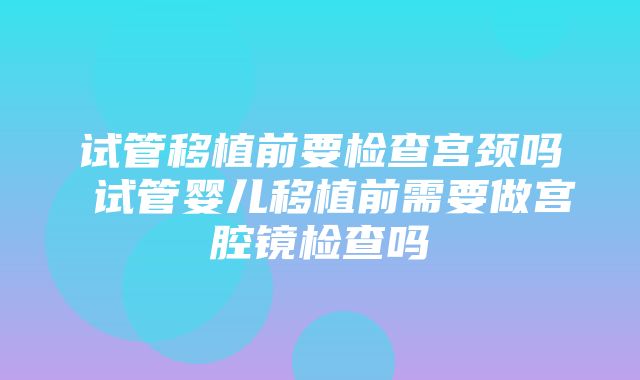 试管移植前要检查宫颈吗 试管婴儿移植前需要做宫腔镜检查吗