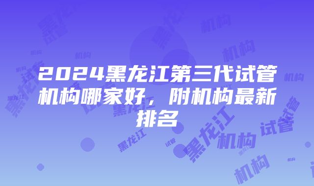 2024黑龙江第三代试管机构哪家好，附机构最新排名