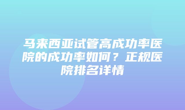 马来西亚试管高成功率医院的成功率如何？正规医院排名详情