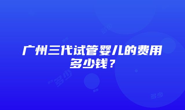 广州三代试管婴儿的费用多少钱？