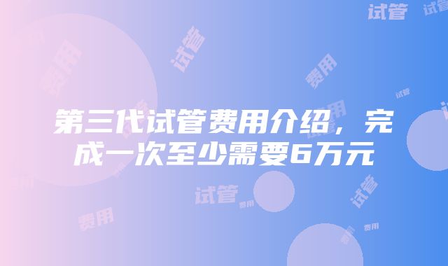 第三代试管费用介绍，完成一次至少需要6万元