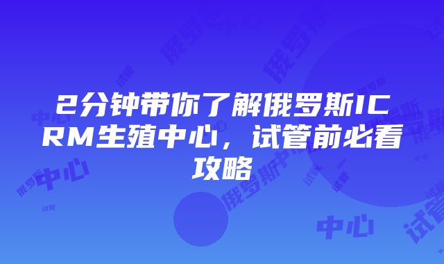 2分钟带你了解俄罗斯ICRM生殖中心，试管前必看攻略