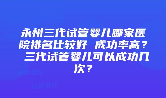 永州三代试管婴儿哪家医院排名比较好 成功率高？ 三代试管婴儿可以成功几次？