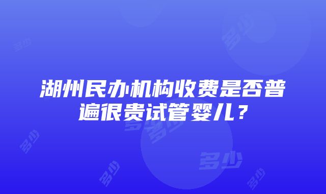 湖州民办机构收费是否普遍很贵试管婴儿？