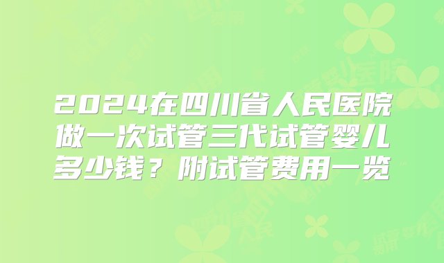 2024在四川省人民医院做一次试管三代试管婴儿多少钱？附试管费用一览