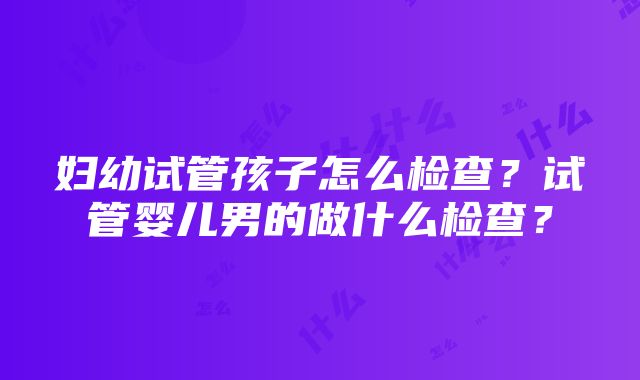 妇幼试管孩子怎么检查？试管婴儿男的做什么检查？