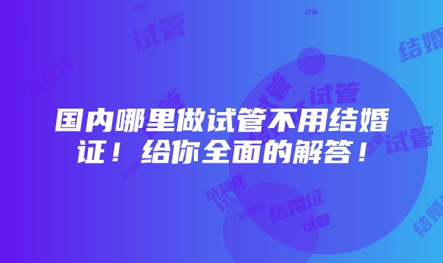 国内哪里做试管不用结婚证！给你全面的解答！