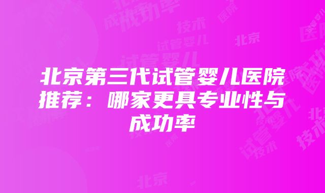 北京第三代试管婴儿医院推荐：哪家更具专业性与成功率