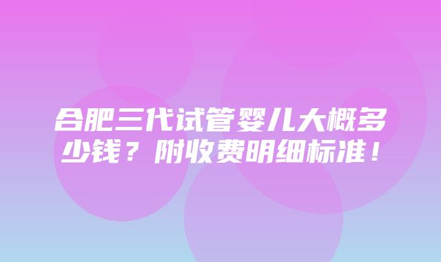 合肥三代试管婴儿大概多少钱？附收费明细标准！