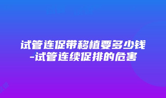 试管连促带移植要多少钱-试管连续促排的危害