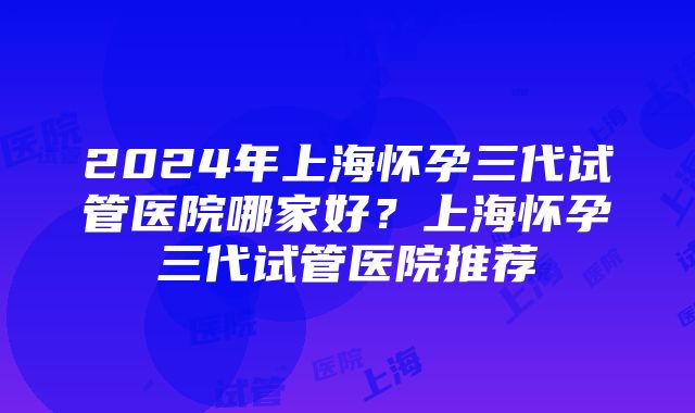 2024年上海怀孕三代试管医院哪家好？上海怀孕三代试管医院推荐