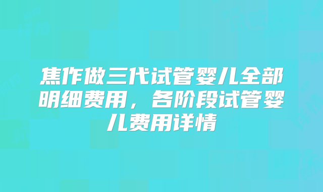 焦作做三代试管婴儿全部明细费用，各阶段试管婴儿费用详情