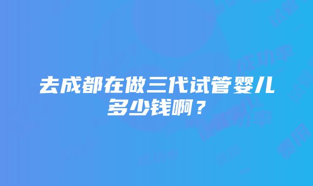 去成都在做三代试管婴儿多少钱啊？