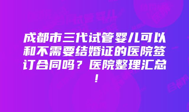 成都市三代试管婴儿可以和不需要结婚证的医院签订合同吗？医院整理汇总！