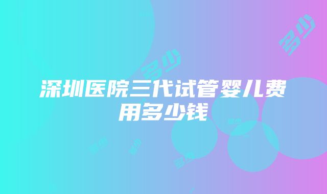 深圳医院三代试管婴儿费用多少钱