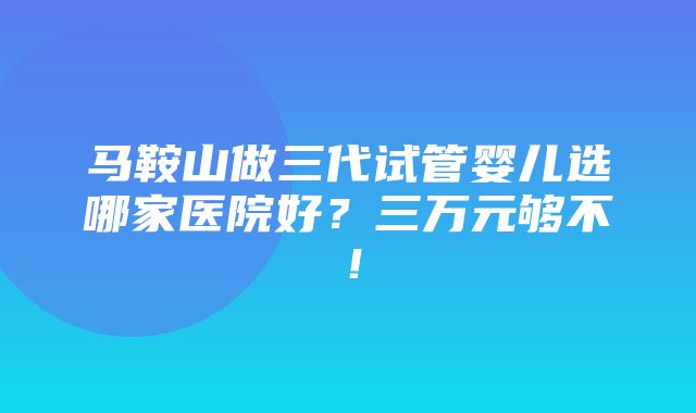 马鞍山做三代试管婴儿选哪家医院好？三万元够不！