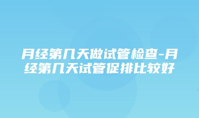 月经第几天做试管检查-月经第几天试管促排比较好