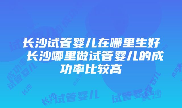 长沙试管婴儿在哪里生好 长沙哪里做试管婴儿的成功率比较高