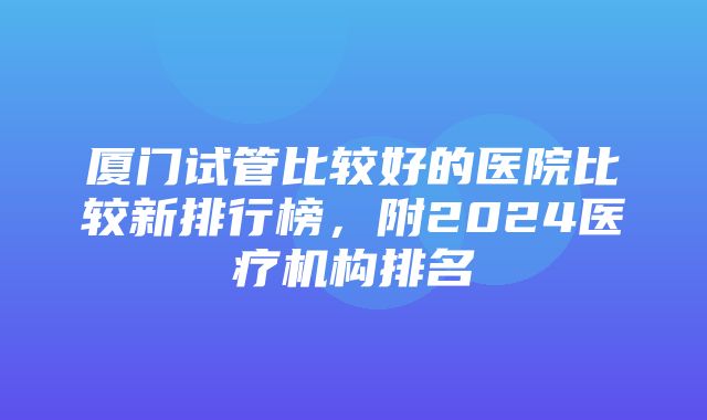 厦门试管比较好的医院比较新排行榜，附2024医疗机构排名