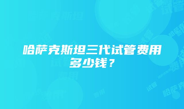 哈萨克斯坦三代试管费用多少钱？