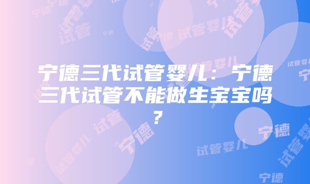 宁德三代试管婴儿：宁德三代试管不能做生宝宝吗？