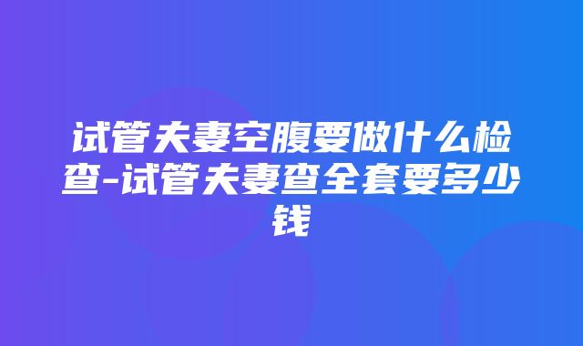 试管夫妻空腹要做什么检查-试管夫妻查全套要多少钱