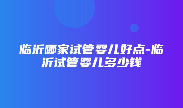 临沂哪家试管婴儿好点-临沂试管婴儿多少钱