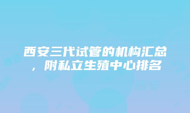 西安三代试管的机构汇总，附私立生殖中心排名