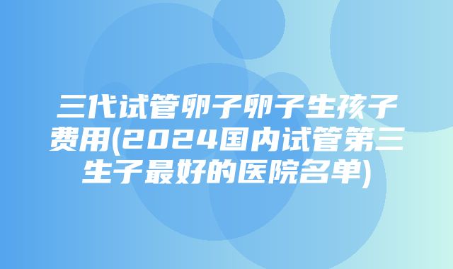 三代试管卵子卵子生孩子费用(2024国内试管第三生子最好的医院名单)