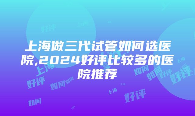 上海做三代试管如何选医院,2024好评比较多的医院推荐