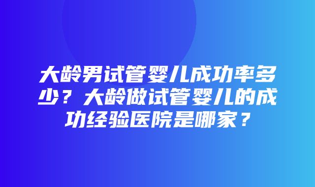 大龄男试管婴儿成功率多少？大龄做试管婴儿的成功经验医院是哪家？