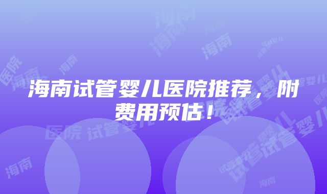 海南试管婴儿医院推荐，附费用预估！