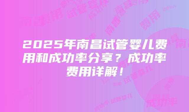 2025年南昌试管婴儿费用和成功率分享？成功率费用详解！