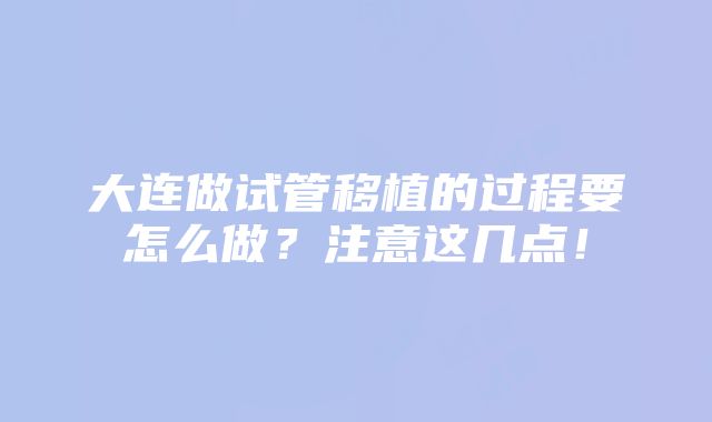 大连做试管移植的过程要怎么做？注意这几点！