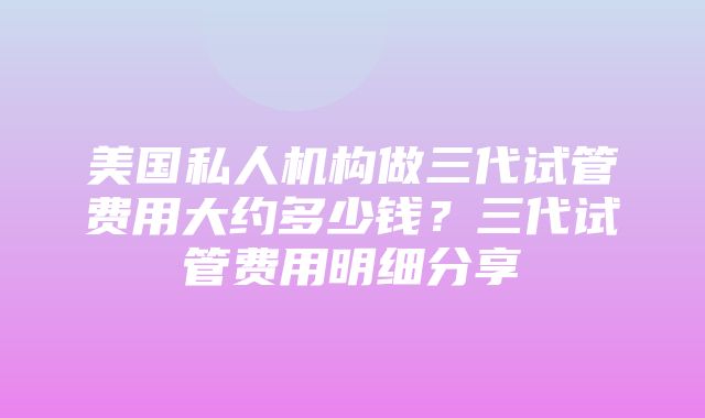 美国私人机构做三代试管费用大约多少钱？三代试管费用明细分享