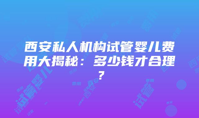 西安私人机构试管婴儿费用大揭秘：多少钱才合理？