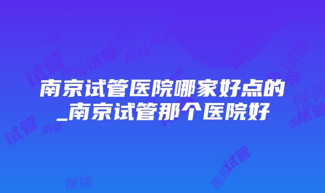 南京试管医院哪家好点的_南京试管那个医院好