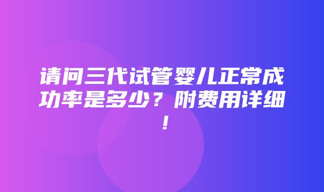 请问三代试管婴儿正常成功率是多少？附费用详细！