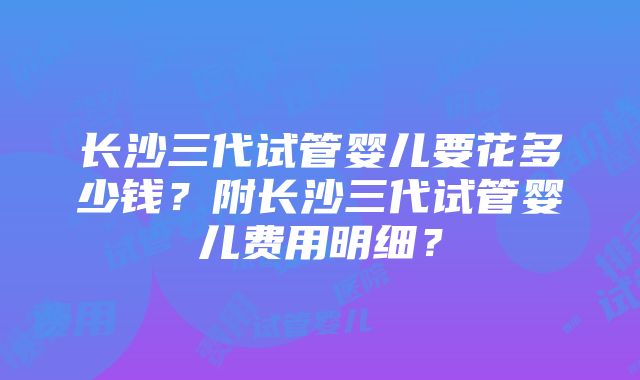 长沙三代试管婴儿要花多少钱？附长沙三代试管婴儿费用明细？