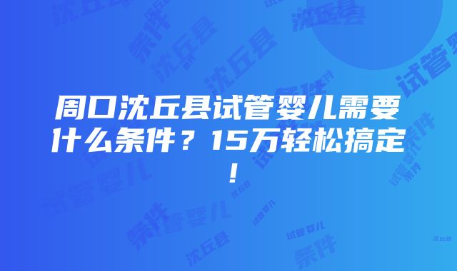 周口沈丘县试管婴儿需要什么条件？15万轻松搞定！