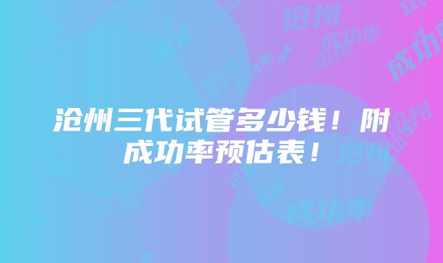 沧州三代试管多少钱！附成功率预估表！