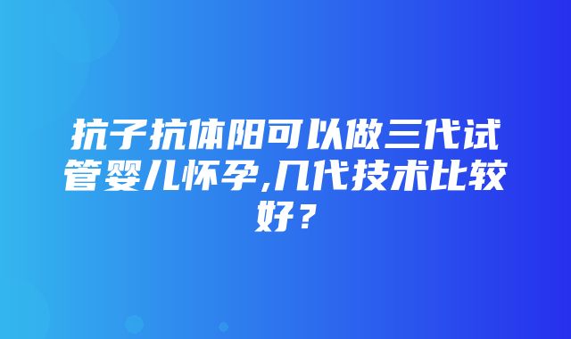 抗子抗体阳可以做三代试管婴儿怀孕,几代技术比较好？